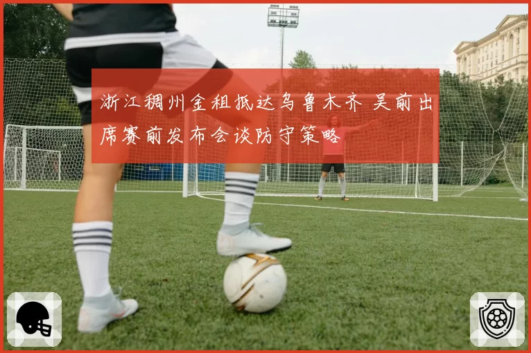 浙江稠州金租抵达乌鲁木齐 吴前出席赛前发布会谈防守策略