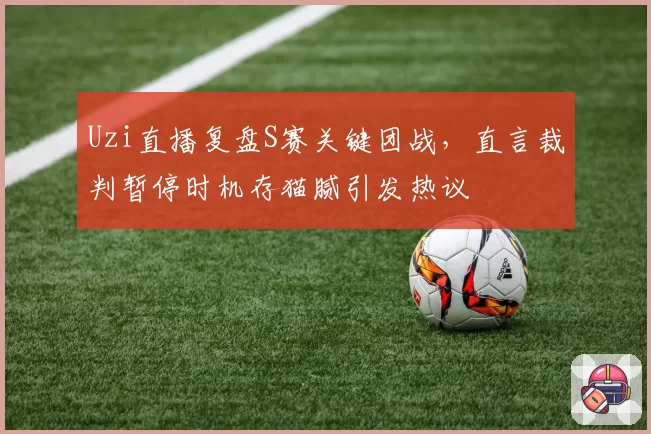 Uzi直播复盘S赛关键团战,直言裁判暂停时机存猫腻引发热议