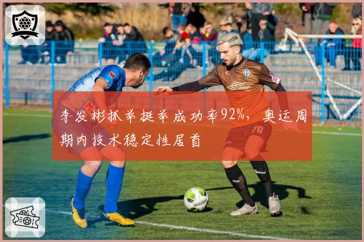 李发彬抓举挺举成功率92%，奥运周期内技术稳定性居首