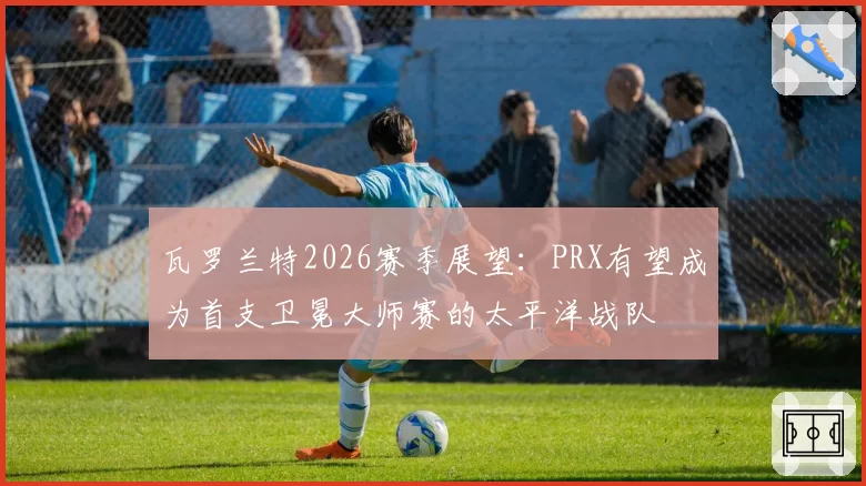 瓦罗兰特2026赛季展望：PRX有望成为首支卫冕大师赛的太平洋战队