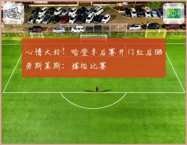 心情大好！哈登季后赛开门红后晒劳斯莱斯：嫁给比赛