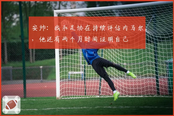 安帅：我和足协在持续评估内马尔，他还有两个月时间证明自己