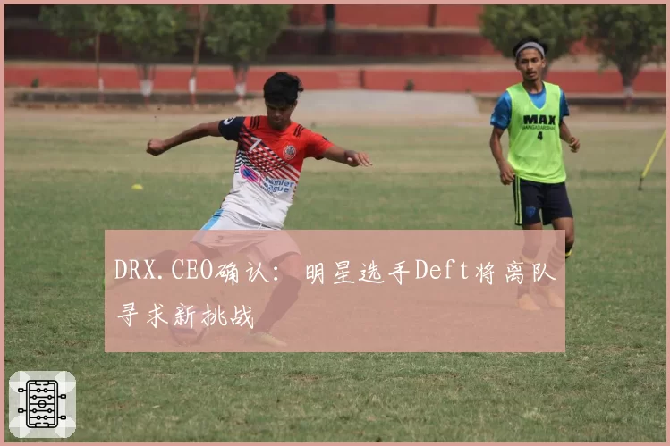 DRX.CEO确认：明星选手Deft将离队寻求新挑战