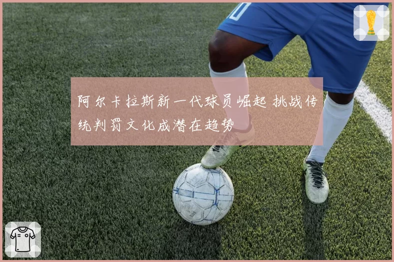 阿尔卡拉斯新一代球员崛起 挑战传统判罚文化成潜在趋势