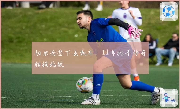 切尔西签下麦凯布！11年枪手传奇转投死敌