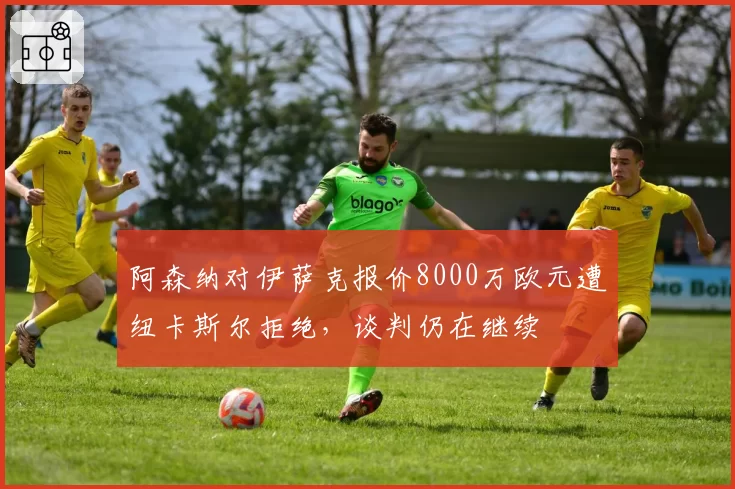 阿森纳对伊萨克报价8000万欧元遭纽卡斯尔拒绝,谈判仍在继续
