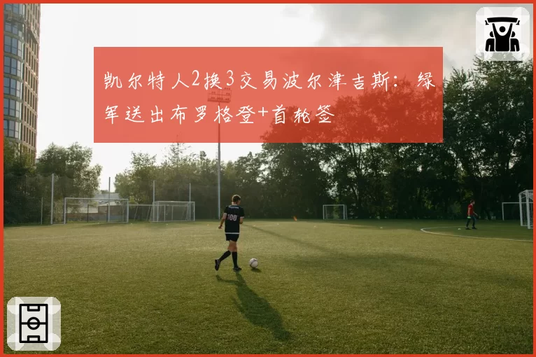 凯尔特人2换3交易波尔津吉斯：绿军送出布罗格登+首轮签
