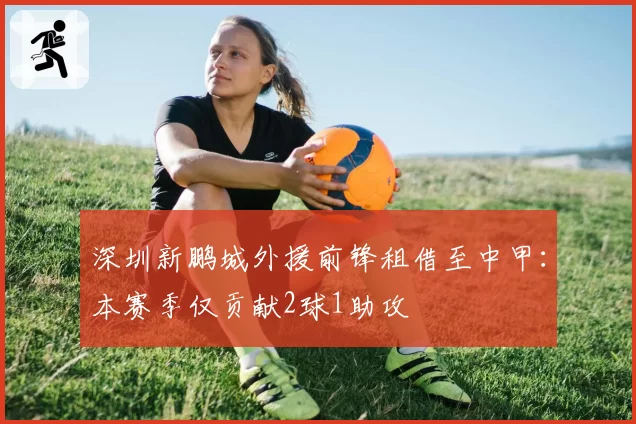深圳新鹏城外援前锋租借至中甲：本赛季仅贡献2球1助攻