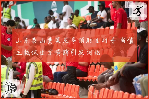 山东泰山费莱尼争顶肘击对手 当值主裁仅出示黄牌引发讨论