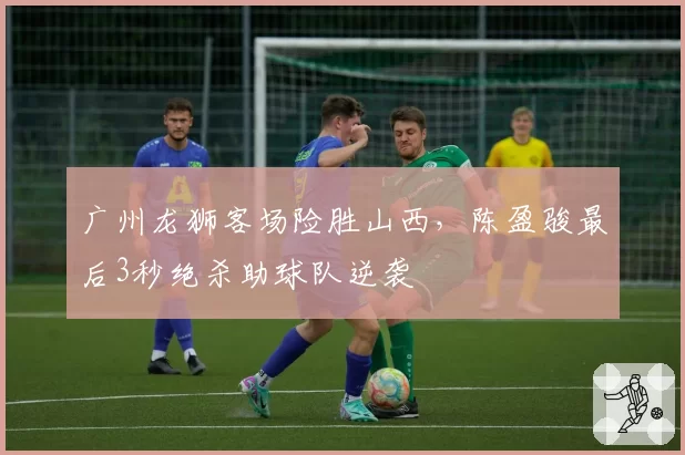 广州龙狮客场险胜山西，陈盈骏最后3秒绝杀助球队逆袭