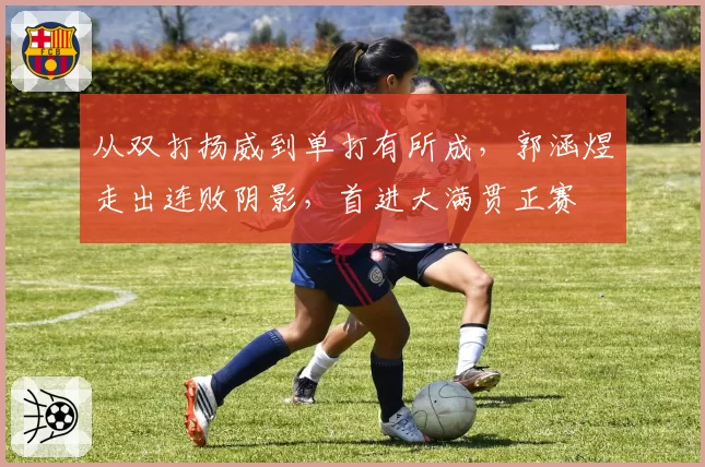 从双打扬威到单打有所成，郭涵煜走出连败阴影，首进大满贯正赛