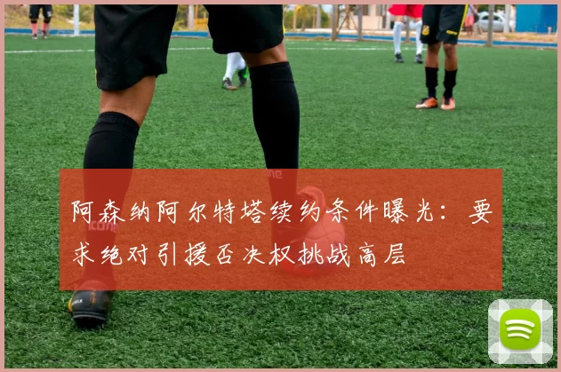 阿森纳阿尔特塔续约条件曝光：要求绝对引援否决权挑战高层