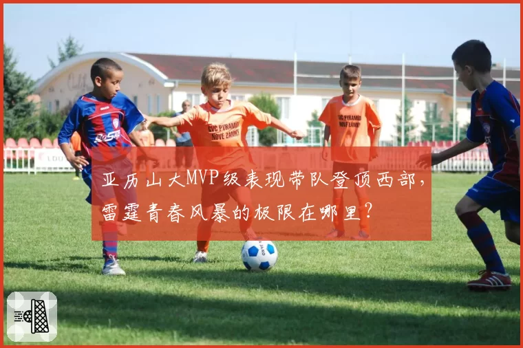 亚历山大MVP级表现带队登顶西部，雷霆青春风暴的极限在哪里？