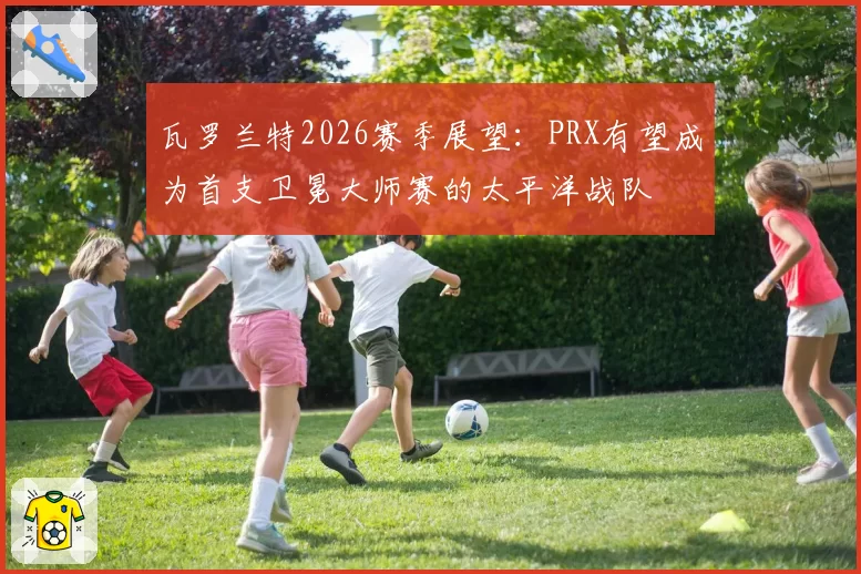 瓦罗兰特2026赛季展望：PRX有望成为首支卫冕大师赛的太平洋战队