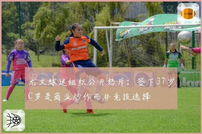 尤文球迷组织公开怒斥：签下37岁C罗是商业炒作而非竞技选择