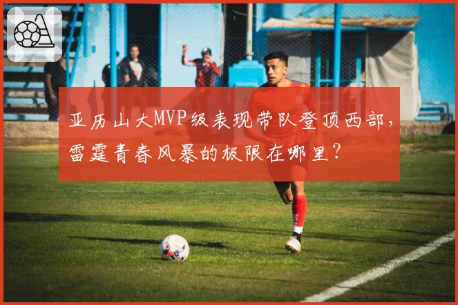 亚历山大MVP级表现带队登顶西部,雷霆青春风暴的极限在哪里?