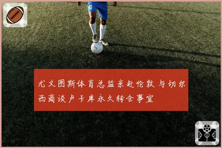 尤文图斯体育总监亲赴伦敦 与切尔西商谈卢卡库永久转会事宜