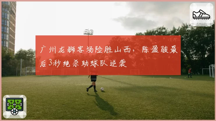 广州龙狮客场险胜山西，陈盈骏最后3秒绝杀助球队逆袭