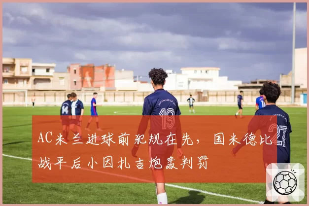 AC米兰进球前犯规在先，国米德比战平后小因扎吉炮轰判罚