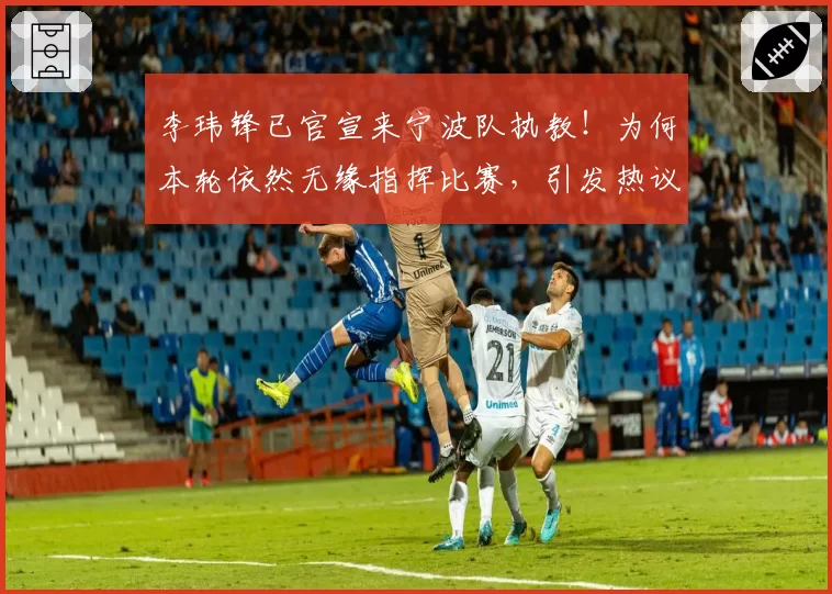 李玮锋已官宣来宁波队执教！为何本轮依然无缘指挥比赛，引发热议