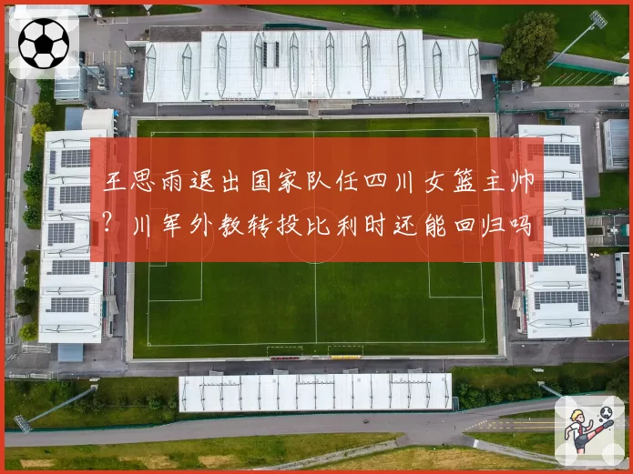 王思雨退出国家队任四川女篮主帅？川军外教转投比利时还能回归吗