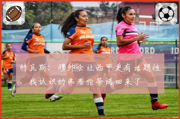 特瓦斯:穆帅会让西甲更有话题性,我认识的弗洛伦蒂诺回来了