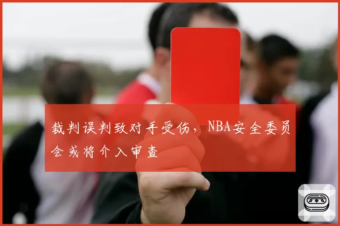 裁判误判致对手受伤，NBA安全委员会或将介入审查