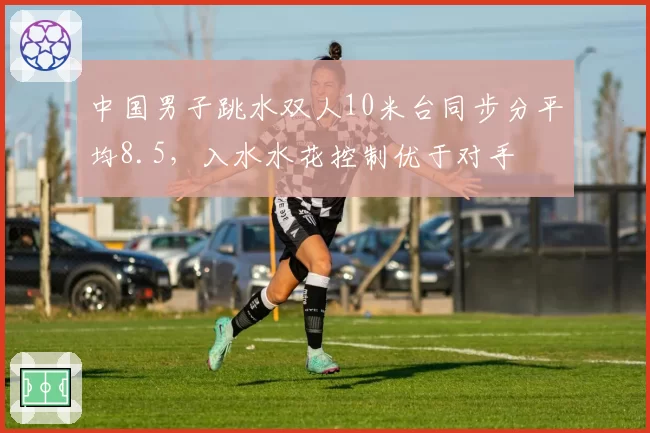 中国男子跳水双人10米台同步分平均8.5，入水水花控制优于对手