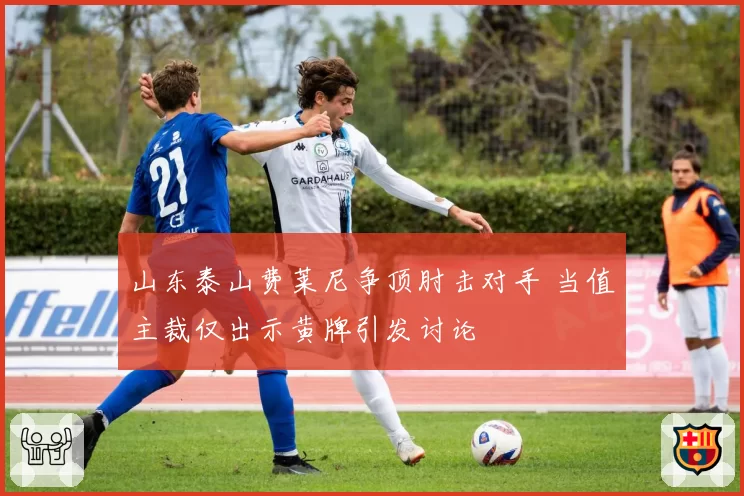 山东泰山费莱尼争顶肘击对手 当值主裁仅出示黄牌引发讨论