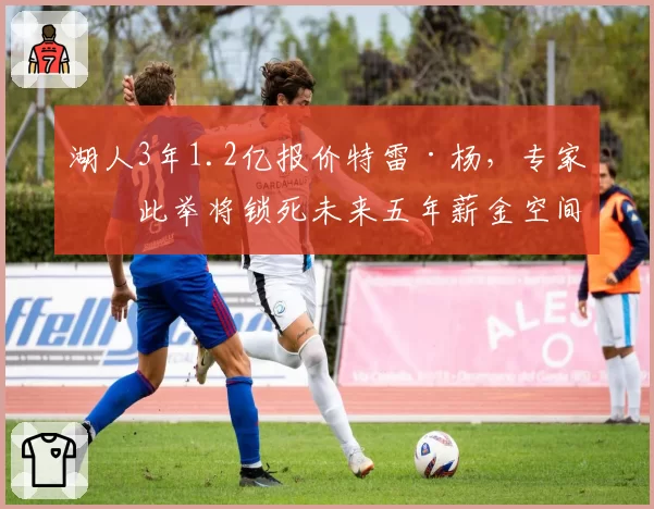 湖人3年1.2亿报价特雷·杨，专家批此举将锁死未来五年薪金空间