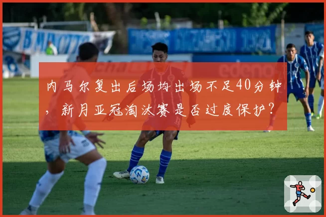 内马尔复出后场均出场不足40分钟，新月亚冠淘汰赛是否过度保护？