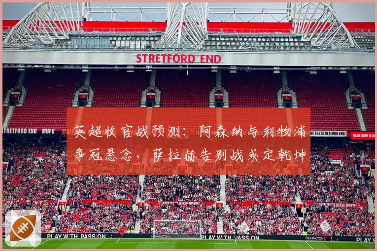 英超收官战预测:阿森纳与利物浦争冠悬念,萨拉赫告别战或定乾坤