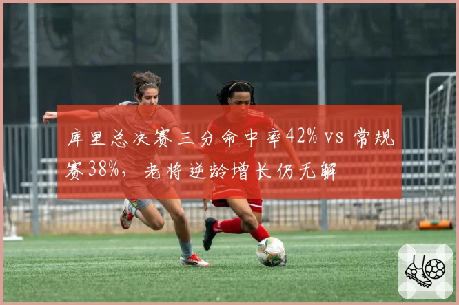库里总决赛三分命中率42% vs 常规赛38%，老将逆龄增长仍无解