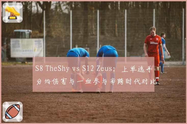 S8 TheShy vs S12 Zeus:上单选手分均伤害与一血参与率跨时代对比
